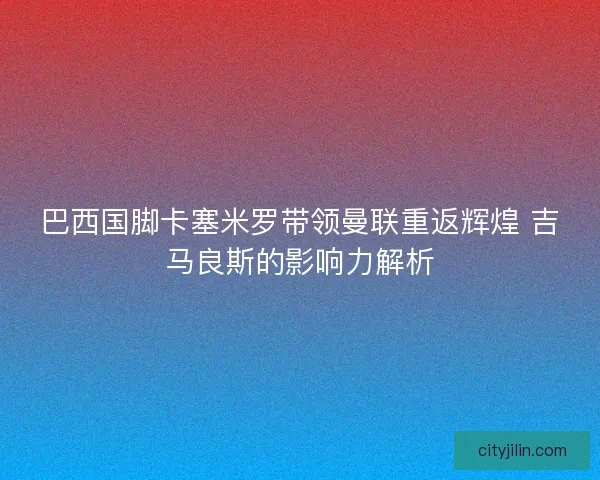 巴西国脚卡塞米罗带领曼联重返辉煌 吉马良斯的影响力解析 巴西国脚卡塞米罗带领曼联重返辉煌 吉马良斯的影响力解析