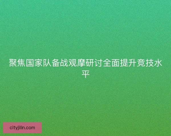 聚焦国家队备战观摩研讨全面提升竞技水平