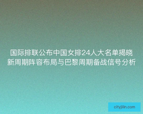 国际排联公布中国女排24人大名单揭晓新周期阵容布局与巴黎周期备战信号分析