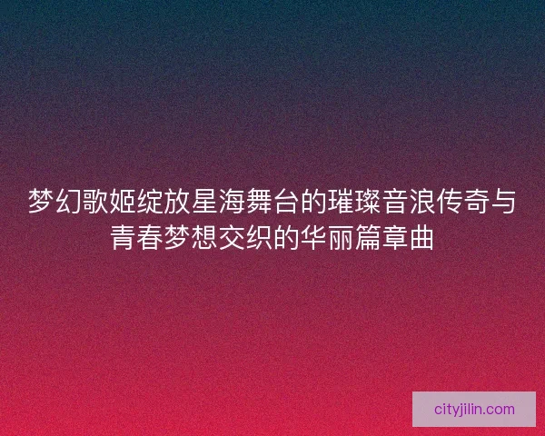 梦幻歌姬绽放星海舞台的璀璨音浪传奇与青春梦想交织的华丽篇章曲
