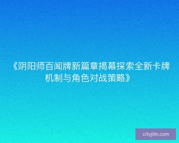 《阴阳师百闻牌新篇章揭幕探索全新卡牌机制与角色对战策略》