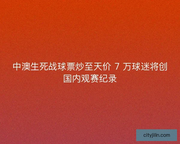 中澳生死战球票炒至天价 7 万球迷将创国内观赛纪录