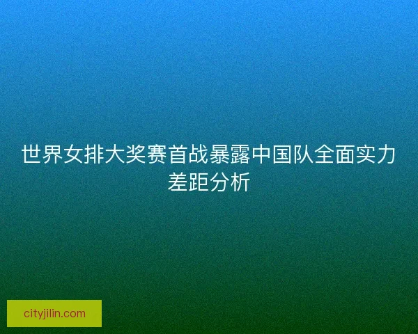 世界女排大奖赛首战暴露中国队全面实力差距分析 世界女排大奖赛首战暴露中国队全面实力差距分析